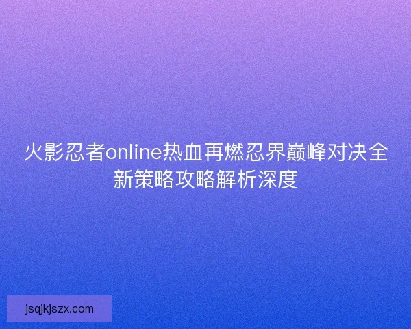 火影忍者online热血再燃忍界巅峰对决全新策略攻略解析深度