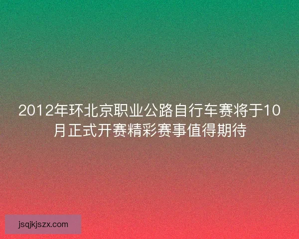 2012年环北京职业公路自行车赛将于10月正式开赛精彩赛事值得期待