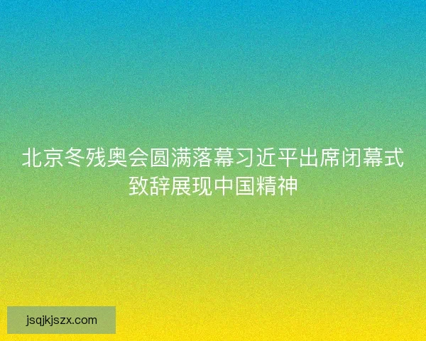 北京冬残奥会圆满落幕习近平出席闭幕式致辞展现中国精神