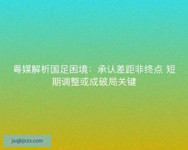 粤媒解析国足困境：承认差距非终点 短期调整或成破局关键