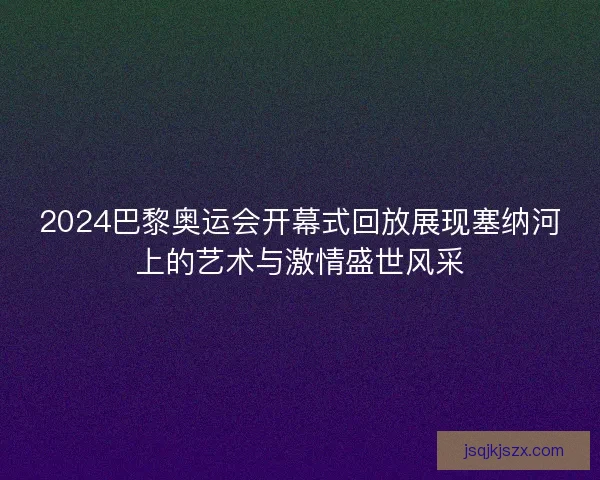 2024巴黎奥运会开幕式回放展现塞纳河上的艺术与激情盛世风采