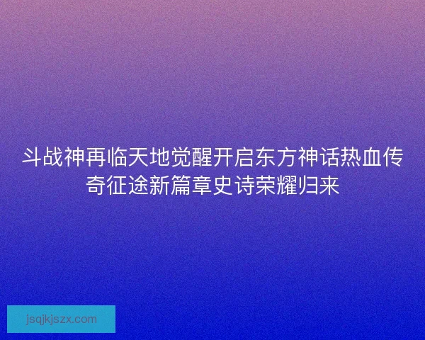 斗战神再临天地觉醒开启东方神话热血传奇征途新篇章史诗荣耀归来